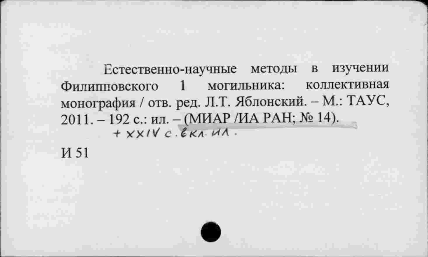 ﻿Естественно-научные методы в изучении Филипповского 1 могильника: коллективная монография / отв. ред. Л.Т. Яблонский. - М.: ТАУС, 2011. - 192 с.: ил. - (МИАР /ИА РАН; № 14).
+ ХУ/V С Ć УЛ .
И51